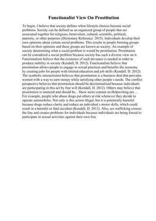 Functionalist View On Prostitution
To begin, I believe that society defines when lifestyle choices become social
problems. Society can be defined as an organized group of people that are
associated together for religious, benevolent, cultural, scientific, political,
patriotic, or other purposes (Dictionary Reference. 2015). Individuals develop their
own opinions about certain social problems. This results in people forming groups
based on their opinions and these groups are known as society. An example of
society determining what a social problem is would be prostitution. Prostitution
can be considered a social problem because society has such a diverse view on it.
Functionalists believe that the existence of such deviance is needed in order to
produce stability in society (Kendall, D. 2012). Functionalists believe that
prostitution allows people to engage in sexual practices and benefits the economy
by creating jobs for people with limited education and job skills (Kendall, D. 2012).
The symbolic interactionist believes that prostitution is a business deal that provides
women with a way to earn money while satisfying other people s needs. The conflict
perspective believes that prostitution should be decriminalized because individuals
are participating in this act by free will (Kendall, D. 2012). Others may believe that
prostitution is immoral and should be... Show more content on Helpwriting.net ...
For example, people who abuse drugs put others at risk whenever they decide to
operate automobiles. Not only is this action illegal, but it is potentially harmful
because drugs reduce clarity and reduce an individual s motor skills, which could
result in a harmful or fatal accident (Kendall, D. 2012). Also, sex trafficking crosses
the line and creates problems for individuals because individuals are being forced to
participate in sexual activities against their own free
 
