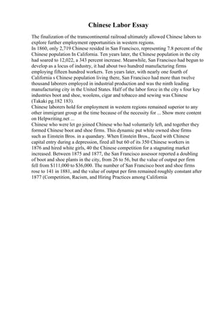 Chinese Labor Essay
The finalization of the transcontinental railroad ultimately allowed Chinese labors to
explore further employment opportunities in western regions.
In 1860, only 2,719 Chinese resided in San Francisco, representing 7.8 percent of the
Chinese population In California. Ten years later, the Chinese population in the city
had soared to 12,022, a 343 percent increase. Meanwhile, San Francisco had begun to
develop as a locus of industry, it had about two hundred manufacturing firms
employing fifteen hundred workers. Ten years later, with nearly one fourth of
California s Chinese population living there, San Francisco had more than twelve
thousand laborers employed in industrial production and was the ninth leading
manufacturing city in the United States. Half of the labor force in the city s four key
industries boot and shoe, woolens, cigar and tobacco and sewing was Chinese
(Takaki pg.182 183).
Chinese laborers hold for employment in western regions remained superior to any
other immigrant group at the time because of the necessity for ... Show more content
on Helpwriting.net ...
Chinese who were let go joined Chinese who had voluntarily left, and together they
formed Chinese boot and shoe firms. This dynamic put white owned shoe firms
such as Einstein Bros. in a quandary. When Einstein Bros., faced with Chinese
capital entry during a depression, fired all but 60 of its 350 Chinese workers in
1876 and hired white girls, 40 the Chinese competition for a stagnating market
increased. Between 1875 and 1877, the San Francisco assessor reported a doubling
of boot and shoe plants in the city, from 26 to 56, but the value of output per firm
fell from $111,000 to $36,000. The number of San Francisco boot and shoe firms
rose to 141 in 1881, and the value of output per firm remained roughly constant after
1877 (Competition, Racism, and Hiring Practices among California
 