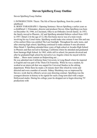 Steven Spielberg Essay Outline
Steven Spielberg Essay Outline
I. INTRODUCTION: Thesis: The life of Steven Spielberg, from his youth to
adulthood.
II. BODY PARAGRAPH 1: Opening Sentence: Steven Spielberg s earlier years as
a childDetail 1: Filmmaker, director and producer Steven Allan Spielberg was born
on December 18, 1946, in Cincinnati, Ohio to an Orthodox Jewish family. In 1953,
the family moved to Phoenix, AZ and Spielberg attended Hebrew school from 1953
to 1957. Detail 2:At the age of 12, His first home movie was of a train wreck
involving his toy Lionel trains. Spielberg would make nine minute 8 mm film and one
of his earliest films was entitled The Last Gunfight. Throughout his early teens, and
after entering high school, Spielberg continued to make amateur 8 mm adventure
films Detail 3: Spielberg attended three years of high school at Arcadia High School
in Phoenix and then moved to Saratoga, California where he attended and graduated
from Saratoga High School. In 1965, while still in school, his parents divorced and
after he graduated high school he moved to Los Angeles where he stayed with his
father. ... Show more content on Helpwriting.net ...
He was admitted into California State University in Long Beach where he majored
in English and was part of the Theta Chi Fraternity. While he was a student, he
worked at an intern job that was unpaid for Universal Studios in the editing
department. While there he made a 26 minute short film which he wrote and
directed and won a number of awards. Sidney Sheinberg was so impressed by
Steven s work that he offered a seven year directing contract. Spielberg was the
youngest director in history to be signed for such a long term deal with a major
Hollywood studio. During his college years he dropped out to begin directing TV
productions with
 