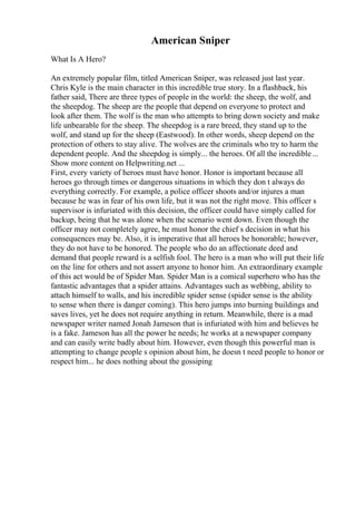 American Sniper
What Is A Hero?
An extremely popular film, titled American Sniper, was released just last year.
Chris Kyle is the main character in this incredible true story. In a flashback, his
father said, There are three types of people in the world: the sheep, the wolf, and
the sheepdog. The sheep are the people that depend on everyone to protect and
look after them. The wolf is the man who attempts to bring down society and make
life unbearable for the sheep. The sheepdog is a rare breed, they stand up to the
wolf, and stand up for the sheep (Eastwood). In other words, sheep depend on the
protection of others to stay alive. The wolves are the criminals who try to harm the
dependent people. And the sheepdog is simply... the heroes. Of all the incredible...
Show more content on Helpwriting.net ...
First, every variety of heroes must have honor. Honor is important because all
heroes go through times or dangerous situations in which they don t always do
everything correctly. For example, a police officer shoots and/or injures a man
because he was in fear of his own life, but it was not the right move. This officer s
supervisor is infuriated with this decision, the officer could have simply called for
backup, being that he was alone when the scenario went down. Even though the
officer may not completely agree, he must honor the chief s decision in what his
consequences may be. Also, it is imperative that all heroes be honorable; however,
they do not have to be honored. The people who do an affectionate deed and
demand that people reward is a selfish fool. The hero is a man who will put their life
on the line for others and not assert anyone to honor him. An extraordinary example
of this act would be of Spider Man. Spider Man is a comical superhero who has the
fantastic advantages that a spider attains. Advantages such as webbing, ability to
attach himself to walls, and his incredible spider sense (spider sense is the ability
to sense when there is danger coming). This hero jumps into burning buildings and
saves lives, yet he does not require anything in return. Meanwhile, there is a mad
newspaper writer named Jonah Jameson that is infuriated with him and believes he
is a fake. Jameson has all the power he needs; he works at a newspaper company
and can easily write badly about him. However, even though this powerful man is
attempting to change people s opinion about him, he doesn t need people to honor or
respect him... he does nothing about the gossiping
 