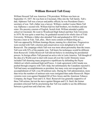 William Howard Taft Essay
William Howard Taft was Americas 27th president. William was born on
September 15, 1857. He was born in Cincinnati, Ohio into the Taft family. Taft s
dad, Alphonso Taft was a lawyer and public official; he was Presidents Grant s
secretary of war. Taft s father was a lawyer. William s mother Louise Maria Taft
was Alphonso s second wife. William had two half brothers, two brothers and one
sister. His ancestry consists of English, Scotch Irish. William attended a public
school in Cincinnati. He went to Woodward High School and then Yale University
in 1874. He was quite a smart boy; he graduated second in his whole class of Yale
University. Williams s father also attended Yale and graduated in 1833 to later
become a tutor at Yale. Taft, after
... Show more content on Helpwriting.net ...
Taft was opposed by William Jennings Bryan, running for a third time. Progressives
were excited with Taft s election and conservatives were delighted to be rid of
Roosevelt. The campaign which Taft won was more about personality than the issues.
Taft won with 52% of the popular vote. Taft knew his techniques would be different
from Roosevelt. Unlike Roosevelt Taft did not believe in stretching his presidential
powers. In foreign affairs Taft pursued an active role in Latin America. Taft thought of
the idea of a World court to deal with issues all over the world. Domestic issues
included Taft shunning many progressive republicans by defending the Payne
Aldrich act which continued high tariff taxes. A trade agreement with Canada was
pushed through congress with Taft s help, but unfortunately the Canadians rejected it.
Taft had many accomplishments as president, but many were not recognized. One
accomplishment of Taft s was 80 antitrust suits. During the Taft administration, more
than twice the numbers of antitrust suits were instigated than under Roosevelt. Major
victories were won against Standard Oil of New Jersey and the American Tobacco
Company, the Sugar Trust and U.S. Steel. Roosevelt was generally supportive of
these Taft actions, but not the move against Morgan and U.S. Steel; the former
president criticized Taft by proclaiming that Taft was unable to see the difference
between a good trust and a bad one. Also
 