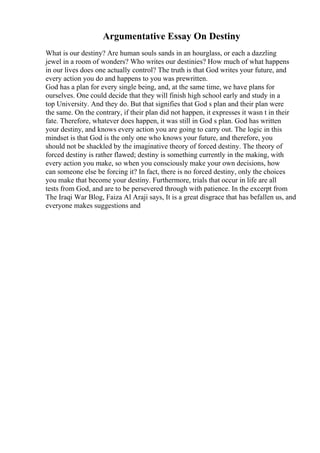Argumentative Essay On Destiny
What is our destiny? Are human souls sands in an hourglass, or each a dazzling
jewel in a room of wonders? Who writes our destinies? How much of what happens
in our lives does one actually control? The truth is that God writes your future, and
every action you do and happens to you was prewritten.
God has a plan for every single being, and, at the same time, we have plans for
ourselves. One could decide that they will finish high school early and study in a
top University. And they do. But that signifies that God s plan and their plan were
the same. On the contrary, if their plan did not happen, it expresses it wasn t in their
fate. Therefore, whatever does happen, it was still in God s plan. God has written
your destiny, and knows every action you are going to carry out. The logic in this
mindset is that God is the only one who knows your future, and therefore, you
should not be shackled by the imaginative theory of forced destiny. The theory of
forced destiny is rather flawed; destiny is something currently in the making, with
every action you make, so when you consciously make your own decisions, how
can someone else be forcing it? In fact, there is no forced destiny, only the choices
you make that become your destiny. Furthermore, trials that occur in life are all
tests from God, and are to be persevered through with patience. In the excerpt from
The Iraqi War Blog, Faiza Al Araji says, It is a great disgrace that has befallen us, and
everyone makes suggestions and
 