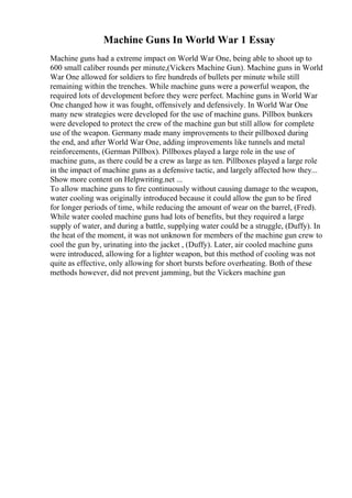 Machine Guns In World War 1 Essay
Machine guns had a extreme impact on World War One, being able to shoot up to
600 small caliber rounds per minute,(Vickers Machine Gun). Machine guns in World
War One allowed for soldiers to fire hundreds of bullets per minute while still
remaining within the trenches. While machine guns were a powerful weapon, the
required lots of development before they were perfect. Machine guns in World War
One changed how it was fought, offensively and defensively. In World War One
many new strategies were developed for the use of machine guns. Pillbox bunkers
were developed to protect the crew of the machine gun but still allow for complete
use of the weapon. Germany made many improvements to their pillboxed during
the end, and after World War One, adding improvements like tunnels and metal
reinforcements, (German Pillbox). Pillboxes played a large role in the use of
machine guns, as there could be a crew as large as ten. Pillboxes played a large role
in the impact of machine guns as a defensive tactic, and largely affected how they...
Show more content on Helpwriting.net ...
To allow machine guns to fire continuously without causing damage to the weapon,
water cooling was originally introduced because it could allow the gun to be fired
for longer periods of time, while reducing the amount of wear on the barrel, (Fred).
While water cooled machine guns had lots of benefits, but they required a large
supply of water, and during a battle, supplying water could be a struggle, (Duffy). In
the heat of the moment, it was not unknown for members of the machine gun crew to
cool the gun by, urinating into the jacket , (Duffy). Later, air cooled machine guns
were introduced, allowing for a lighter weapon, but this method of cooling was not
quite as effective, only allowing for short bursts before overheating. Both of these
methods however, did not prevent jamming, but the Vickers machine gun
 