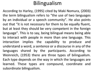 Bilingualism
According to Harley, (1995) cited by Maki Nomura, (2003)
the term bilingualism refers to “the use of two languages
by an individual or a speech community”. He also points
out that “it is not necessary for them to be equally fluent,
but at least they should be very competent in the foreign
language”. This is to say, being bilingual means being able
to interact with people in more than one language. This
interaction implies the capability to produce and
understand a word, a sentence or a discourse in any of the
languages shared by the participants. According to
Weinreich, (1953) there are three types of bilingualism.
Each type depends on the way in which the languages are
learned. These types are compound, coordinate and
subordinate bilingualism.
 