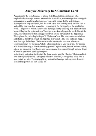 Analysis Of Scrooge In A Christmas Carol
According to the text, Scrooge is a tight fisted hand at the grindstone, who
emphatically worships money. Meanwhile, in addition, the text says that Scrooge is
a squeezing, wrenching, clutching, covetous, old sinner. In the text it states,
Scrooge had a very small fire, but the clerk s fire was so very much smaller that it
looked like one coal, but he couldn t replenish it, for Scrooge kept the coal in his
room. The ghost of Jacob Marleyvisits Scrooge and by showing him a reflection of
himself, begins the reformation of Scrooge as we know him at the borderline of the
story. The spirit leaves him the opposite from where he was at in the beginning.
Throughout the entire beginning of A ChristmasCarol The miser demeanor is hard
and sharp as flint from which no steel had ever struck . The text states on page 3
how Scrooge feels about Christmas when he says to the two men who were
soliciting money for the poor, What s Christmas time to you but a time for paying
bills without money; a time for finding yourself a year older, but not an hour richer;
a time for balancing your books and having every item in em through a round dozen
of months presented dead against you?
In the text it states that the first of the three spirits was the Ghost of Christmas Past.
The text explicitly states During the whole of this time, Scrooge had acted like a
man out of his wits. The text explicitly states that Scrooge had a special desire to
look at the spirit in his cap. Based on
 
