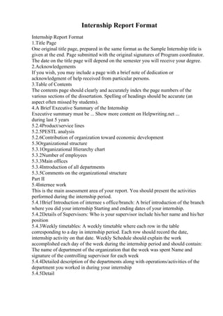 Internship Report Format
Internship Report Format
1.Title Page
One original title page, prepared in the same format as the Sample Internship title is
given at the end. Page submitted with the original signatures of Program coordinator.
The date on the title page will depend on the semester you will receive your degree.
2.Acknowledgements
If you wish, you may include a page with a brief note of dedication or
acknowledgment of help received from particular persons.
3.Table of Contents
The contents page should clearly and accurately index the page numbers of the
various sections of the dissertation. Spelling of headings should be accurate (an
aspect often missed by students).
4.A Brief Executive Summary of the Internship
Executive summary must be ... Show more content on Helpwriting.net ...
during last 5 years
5.2.4Product/service lines
5.2.5PESTL analysis
5.2.6Contribution of organization toward economic development
5.3Organizational structure
5.3.1Organizational Hierarchy chart
5.3.2Number of employees
5.3.3Main offices
5.3.4Introduction of all departments
5.3.5Comments on the organizational structure
Part II
5.4Internee work
This is the main assessment area of your report. You should present the activities
performed during the internship period.
5.4.1Brief Introduction of internee s office/branch: A brief introduction of the branch
where you did your internship Starting and ending dates of your internship.
5.4.2Details of Supervisors: Who is your supervisor include his/her name and his/her
position
5.4.3Weekly timetables: A weekly timetable where each row in the table
corresponding to a day in internship period. Each row should record the date,
internship activity on that date. Weekly Schedule should explain the work
accomplished each day of the week during the internship period and should contain:
The name of department of the organization that the week was spent Name and
signature of the controlling supervisor for each week
5.4.4Detailed description of the departments along with operations/activities of the
department you worked in during your internship
5.4.5Detail
 