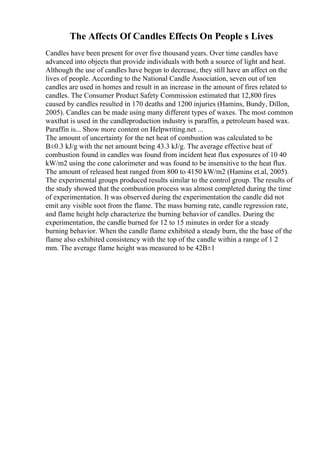 The Affects Of Candles Effects On People s Lives
Candles have been present for over five thousand years. Over time candles have
advanced into objects that provide individuals with both a source of light and heat.
Although the use of candles have begun to decrease, they still have an affect on the
lives of people. According to the National Candle Association, seven out of ten
candles are used in homes and result in an increase in the amount of fires related to
candles. The Consumer Product Safety Commission estimated that 12,800 fires
caused by candles resulted in 170 deaths and 1200 injuries (Hamins, Bundy, Dillon,
2005). Candles can be made using many different types of waxes. The most common
waxthat is used in the candleproduction industry is paraffin, a petroleum based wax.
Paraffin is... Show more content on Helpwriting.net ...
The amount of uncertainty for the net heat of combustion was calculated to be
В±0.3 kJ/g with the net amount being 43.3 kJ/g. The average effective heat of
combustion found in candles was found from incident heat flux exposures of 10 40
kW/m2 using the cone calorimeter and was found to be insensitive to the heat flux.
The amount of released heat ranged from 800 to 4150 kW/m2 (Hamins et.al, 2005).
The experimental groups produced results similar to the control group. The results of
the study showed that the combustion process was almost completed during the time
of experimentation. It was observed during the experimentation the candle did not
emit any visible soot from the flame. The mass burning rate, candle regression rate,
and flame height help characterize the burning behavior of candles. During the
experimentation, the candle burned for 12 to 15 minutes in order for a steady
burning behavior. When the candle flame exhibited a steady burn, the the base of the
flame also exhibited consistency with the top of the candle within a range of 1 2
mm. The average flame height was measured to be 42В±1
 