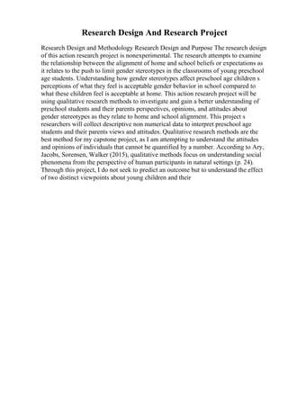 Research Design And Research Project
Research Design and Methodology Research Design and Purpose The research design
of this action research project is nonexperimental. The research attempts to examine
the relationship between the alignment of home and school beliefs or expectations as
it relates to the push to limit gender stereotypes in the classrooms of young preschool
age students. Understanding how gender stereotypes affect preschool age children s
perceptions of what they feel is acceptable gender behavior in school compared to
what these children feel is acceptable at home. This action research project will be
using qualitative research methods to investigate and gain a better understanding of
preschool students and their parents perspectives, opinions, and attitudes about
gender stereotypes as they relate to home and school alignment. This project s
researchers will collect descriptive non numerical data to interpret preschool age
students and their parents views and attitudes. Qualitative research methods are the
best method for my capstone project, as I am attempting to understand the attitudes
and opinions of individuals that cannot be quantified by a number. According to Ary,
Jacobs, Sorensen, Walker (2015), qualitative methods focus on understanding social
phenomena from the perspective of human participants in natural settings (p. 24).
Through this project, I do not seek to predict an outcome but to understand the effect
of two distinct viewpoints about young children and their
 