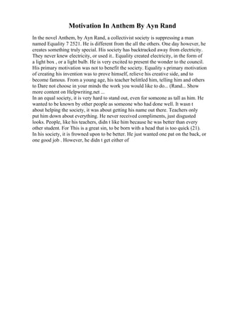 Motivation In Anthem By Ayn Rand
In the novel Anthem, by Ayn Rand, a collectivist society is suppressing a man
named Equality 7 2521. He is different from the all the others. One day however, he
creates something truly special. His society has backtracked away from electricity.
They never knew electricity, or used it.. Equality created electricity, in the form of
a light box , or a light bulb. He is very excited to present the wonder to the council.
His primary motivation was not to benefit the society. Equality s primary motivation
of creating his invention was to prove himself, relieve his creative side, and to
become famous. From a young age, his teacher belittled him, telling him and others
to Dare not choose in your minds the work you would like to do... (Rand... Show
more content on Helpwriting.net ...
In an equal society, it is very hard to stand out, even for someone as tall as him. He
wanted to be known by other people as someone who had done well. It wasn t
about helping the society, it was about getting his name out there. Teachers only
put him down about everything. He never received compliments, just disgusted
looks. People, like his teachers, didn t like him because he was better than every
other student. For This is a great sin, to be born with a head that is too quick (21).
In his society, it is frowned upon to be better. He just wanted one pat on the back, or
one good job . However, he didn t get either of
 