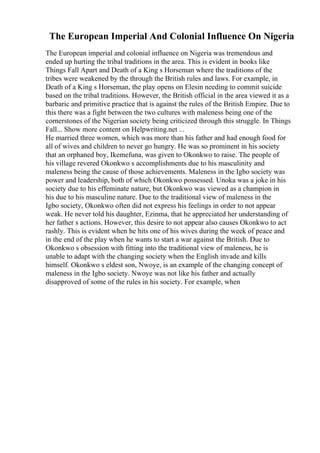 The European Imperial And Colonial Influence On Nigeria
The European imperial and colonial influence on Nigeria was tremendous and
ended up hurting the tribal traditions in the area. This is evident in books like
Things Fall Apart and Death of a King s Horseman where the traditions of the
tribes were weakened by the through the British rules and laws. For example, in
Death of a King s Horseman, the play opens on Elesin needing to commit suicide
based on the tribal traditions. However, the British official in the area viewed it as a
barbaric and primitive practice that is against the rules of the British Empire. Due to
this there was a fight between the two cultures with maleness being one of the
cornerstones of the Nigerian society being criticized through this struggle. In Things
Fall... Show more content on Helpwriting.net ...
He married three women, which was more than his father and had enough food for
all of wives and children to never go hungry. He was so prominent in his society
that an orphaned boy, Ikemefuna, was given to Okonkwo to raise. The people of
his village revered Okonkwo s accomplishments due to his masculinity and
maleness being the cause of those achievements. Maleness in the Igbo society was
power and leadership, both of which Okonkwo possessed. Unoka was a joke in his
society due to his effeminate nature, but Okonkwo was viewed as a champion in
his due to his masculine nature. Due to the traditional view of maleness in the
Igbo society, Okonkwo often did not express his feelings in order to not appear
weak. He never told his daughter, Ezinma, that he appreciated her understanding of
her father s actions. However, this desire to not appear also causes Okonkwo to act
rashly. This is evident when he hits one of his wives during the week of peace and
in the end of the play when he wants to start a war against the British. Due to
Okonkwo s obsession with fitting into the traditional view of maleness, he is
unable to adapt with the changing society when the English invade and kills
himself. Okonkwo s eldest son, Nwoye, is an example of the changing concept of
maleness in the Igbo society. Nwoye was not like his father and actually
disapproved of some of the rules in his society. For example, when
 