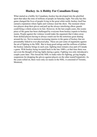 Hockey As A Hobby For Canadians Essay
What started as a hobby for Canadians, hockey has developed into the glorified
sport that takes the time of millions of people on Saturday night. Not only has this
game changed the lives of people living in the great white north; hockey itself has
earned a reputation where fights and violence steal the show. The moment where
two players drop their gloves and pull up the always interfering elbow guards
could bring a whole arena to its feet. However, In the last couple years, this iconic
piece of the game has been challenged by everyone from hockey experts to hockey
moms. People against the violence would make the argument that it takes away
from skilled players having to always watch out for the notorious goon skating
around the ice. Not to mention increasing injuries in the game of hockey that are
presumably linked to over physical play. These are just some of arguments against
the art of fighting in the NHL. But to keep good ratings and the millions of dollars
the hockey industry brings in each year, fighting must remain a key part of Canada
s game. With hockey being invented back in the late 1800 s, at that time there was
not even the thought of having fights during a game. Fighting was only introduced a
couple years later. This forced the NHL to make rules for fighting, giving lengthy
suspension for dropping the gloves against players on the other team(Fitzpatrick). As
the years rolled on, there were only six teams in the NHL; it consisted of Toronto,
Montreal,
 