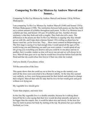Comparing To His Coy Mistress by Andrew Marvell and
Sonnet...
Comparing To His Coy Mistress by Andrew Marvell and Sonnet 138 by William
Shakespeare
I am comparing To His Coy Mistress by Andrew Marvell (1640) and Sonnet 138 by
William Shakespeare (1590). The similarities between both poems are that they both
use a certain amount of syllables throughout each poem. To His Coy Mistress uses 8
syllables per line, and Sonnet 138 uses 10 syllables per line. Another obvious
similarity is that they both end with a couplet. They both also tell a story. The
differences in the poems are that To His Coy Mistress is arguing why they should
get on with life, and Carpe diem whereas Sonnet 138 is telling us about how he
doesn t trust her, yet he loves her. They... Show more content on Helpwriting.net ...
The first stage is saying if we had enough time, I could spend all the ages of this
world loving you and flattering you until you were content. I would spend all my
life giving you everything you deserve and you could be in one place and me in
another, but it wouldn t matter as time will never run out and we will always be in
love. Marvell then goes on to say that he would have loved her before God sent the
flood and that she could refuse him forever if that was what she wanted.
And you should, if you please, refuse
Till the conversion of the Jews
This quote shows that she could say no to him for as long as she wanted, even
until all the Jews were converted to be a Roman Catholic. At the time this seemed
very unlikely, as Jews were being persecuted for their beliefs and refused to change
their religion. Marvell then tells his lady that his love for her would grow and grow
without ever dying out.
My vegetable love should grow
Vaster than empires, and more slow
In this line My vegetable love is a double entendre, because he is talking about
himself but he is also saying that their love would develop naturally and grow to
be bigger than the empire, but, it would be taken nice and slowly. In the next few
lines he starts to praise her body by starting at the top. He praises her eyes and her
forehead, as it was
 