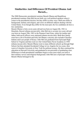 Similarities And Differences Of President Obama And
Barack...
The 2008 Democratic presidential nominee Barack Obama and Republican
presidential nominee John McCain are both very well political speakers when it
comes to the presidential election, but they differ in many ways. Both men differ in
background, military and religion, and views on different subjects dealing with the
United States. Even though they differ for the most part, the two candidates do have a
few similarities.
Barack Obama is forty seven years old and was born on August 4th, 1961 in
Honolulu, Hawaii (obama mccain.info). John McCain is seventy two years old and
was born on August 29th, 1963 in the Panama Canal Zone, where his mother and
father; both naval officers were stationed (obama mccain.info). Both their family
roots have a bit of Scottish and Irish, but Obama s ancestry also includes Cherokee
Indians and Lueo people of Kenya. John McCain graduated from Episcopal High
School in Virginia and then went on t the United States Naval Academy in 1958
(obama mccain.info). Barack Obama went to many different schools up through High
School, but then attended Occidental College in Los Angeles for two years, then
went to Columbia University in New York for political science. He then continued his
education at Harvard University and graduated to ten percentile of graduating class.
Differences in both presidential candidates begin to arise most when you look at
their military service and religious background. John McCain is Episcopal whereas
Barack Obama belonged to the
 