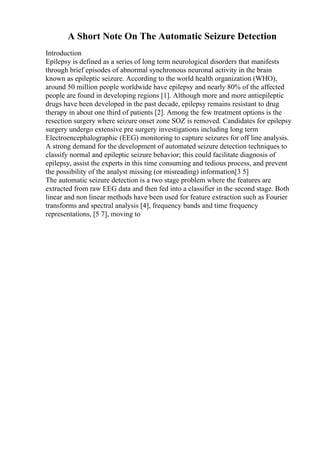 A Short Note On The Automatic Seizure Detection
Introduction
Epilepsy is defined as a series of long term neurological disorders that manifests
through brief episodes of abnormal synchronous neuronal activity in the brain
known as epileptic seizure. According to the world health organization (WHO),
around 50 million people worldwide have epilepsy and nearly 80% of the affected
people are found in developing regions [1]. Although more and more antiepileptic
drugs have been developed in the past decade, epilepsy remains resistant to drug
therapy in about one third of patients [2]. Among the few treatment options is the
resection surgery where seizure onset zone SOZ is removed. Candidates for epilepsy
surgery undergo extensive pre surgery investigations including long term
Electroencephalographic (EEG) monitoring to capture seizures for off line analysis.
A strong demand for the development of automated seizure detection techniques to
classify normal and epileptic seizure behavior; this could facilitate diagnosis of
epilepsy, assist the experts in this time consuming and tedious process, and prevent
the possibility of the analyst missing (or misreading) information[3 5]
The automatic seizure detection is a two stage problem where the features are
extracted from raw EEG data and then fed into a classifier in the second stage. Both
linear and non linear methods have been used for feature extraction such as Fourier
transforms and spectral analysis [4], frequency bands and time frequency
representations, [5 7], moving to
 