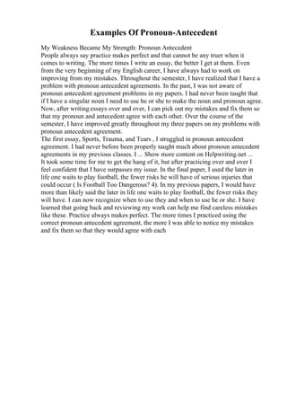 Examples Of Pronoun-Antecedent
My Weakness Became My Strength: Pronoun Antecedent
People always say practice makes perfect and that cannot be any truer when it
comes to writing. The more times I write an essay, the better I get at them. Even
from the very beginning of my English career, I have always had to work on
improving from my mistakes. Throughout the semester, I have realized that I have a
problem with pronoun antecedent agreements. In the past, I was not aware of
pronoun antecedent agreement problems in my papers. I had never been taught that
if I have a singular noun I need to use he or she to make the noun and pronoun agree.
Now, after writing essays over and over, I can pick out my mistakes and fix them so
that my pronoun and antecedent agree with each other. Over the course of the
semester, I have improved greatly throughout my three papers on my problems with
pronoun antecedent agreement.
The first essay, Sports, Trauma, and Tears , I struggled in pronoun antecedent
agreement. I had never before been properly taught much about pronoun antecedent
agreements in my previous classes. I ... Show more content on Helpwriting.net ...
It took some time for me to get the hang of it, but after practicing over and over I
feel confident that I have surpasses my issue. In the final paper, I used the later in
life one waits to play football, the fewer risks he will have of serious injuries that
could occur ( Is Football Too Dangerous? 4). In my previous papers, I would have
more than likely said the later in life one waits to play football, the fewer risks they
will have. I can now recognize when to use they and when to use he or she. I have
learned that going back and reviewing my work can help me find careless mistakes
like these. Practice always makes perfect. The more times I practiced using the
correct pronoun antecedent agreement, the more I was able to notice my mistakes
and fix them so that they would agree with each
 
