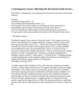 Contemporary Issues Affecting the Electrical Goods Sector...
B122 EMA | Contemporary issues affecting the Electrical Goods sector of the Retail
Industry|
Contents
The Retail Category (Part 1, a.)
Issues affecting the Retail Industry (Part 1, b.)
The economic crisis and the impact on the Electrical Goods sector (Part 2)
Sustainability and the impact on the Electrical Goods sector (Part 2)
The rise of the Internet and the impact on the Electrical Goods sector (Part 2)
Critical analysis and recommendations for retailers in the Electrical Goods sector
* The Retail Category
The Retail Category I have chosen is Electrical Goods . This category consists of
retailers who specialise in: Computer hardware; computer software; white goods;
brown goods and audio visual. I have ... Show more content on Helpwriting.net ...
The effect on Comet and other electrical goods chains such as Jessops and HMV
can be attributed to macro environmental forces such as: * Economic forces: *
recession causing business failures and closures * lack of economic growth causing a
slowdown in sales * unemployment * reduction in consumer spending power
changing volumes of spend * credit squeeze. * Cultural forces: * Changing attitudes
towards shopping parts of the population change their patterns of consumption by
trading down (buying cheaper goods) or by buying less.
(The Open University, 2013)
As Jobber (cited in Ellis Chadwick, 2012, p.38) states the economic environment
can have a critical impact on the success of companies through its effects on supply
and demand . The current economic recession has caused an increase in inflation
whilst also impacting job security and therefore reduced consumer confidence. It is
this reduced consumer confidence that has caused a fall in demand for electrical
goods products as they are normally associated with a high price tag and may tend
to be put off until confidence grows. Coupled with this is a lacklustre housing
market, caused by the financial crisis of 2008. The housing market has a significant
bearing on the sales of white goods due to the furnishing of new homes, as shown in
the
 