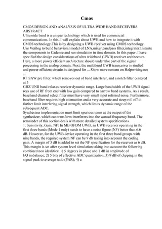 Cmos
CMOS DESIGN AND ANALYSIS OF ULTRA WIDE BAND RECEIVERS
ABSTRACT
Ultrawide band is a unique technology which is used for commercial
communications. In this ,I will explain about UWB and how to integrate it with
CMOS technology.This is by designing a UWB receiver using CMOS technology.
Use Verilog to build behavioral model of LNA,mixer,bandpass filter,integrator.Instante
the components in Cadence and run simulation in time domain. In this paper ,I have
specified the design considerations of ultra wideband (UWB) receiver architecture.
Here, a more power efficient architecture should undertake part of the signal
processing in the analog domain. Next, the multiband UWB transceiver is studied
and power efficient circuits is designed for ... Show more content on Helpwriting.net
...
RF SAW pre filter, which removes out of band interferer, and a notch filter centered
at 5
GHZ UNII band relaxes receiver dynamic range. Large bandwidth of the UWB signal
rces use of RF front end with low gain compared to narrow band systems. As a result,
baseband channel select filter must have very small input referred noise. Furthermore,
baseband filter requires high attenuation and a very accurate and steep roll off to
further limit interfering signal strength, which limits dynamic range of the
subsequent ADC.
Synthesizer implementation must limit spurious tones at the output of the
synthesizer, which can transform interferers into the wanted frequency band. The
remainder of this section deals with more detailed system specifications.
1. Sensitivity, Gain, NF: In MB OFDM UWB, an UWB receiver operating in the
first three bands (Mode 1 only) needs to have a noise figure (NF) better than 6.6
dB. However, for the UWB device operating in the first three band groups with
nine bands, the required system NF can be 9 db taking into account the coding
gain. A margin of 3 dB is added to set the NF specification for the receiver as 6 dB.
This margin is set after system level simulation taking into account the following
combined non idealities: 1) 5 degrees in phase and 1 dB in amplitude of
I/Q imbalance; 2) 5 bits of effective ADC quantization; 3) 9 dB of clipping in the
signal peak to average ratio (PAR); 4) a
 