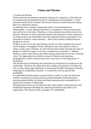 Vision and Mission
2.1Vision and Mission
Vision and mission statements summarize strategy of a company in a form that can
be communicate and understand easily by management and stockholder. A vision
statement should not be confused with mission statement as both statements taking
part in two distinctive aspects.
As indicated in the strategic management model, vision and mission are
indispensable. A vision statement describes as a blueprint of what an organization
sees itself to be in the future. Therefore, a vision statement must able to answer the
question, What do we want to become? because main function of vision statement is
to communicate to the stakeholder where the organization desires and aspires to be.
Generally an effective vision statement ... Show more content on Helpwriting.net ...
Products or services
Products or services are the main business activity of a firm. Products and services
can be tangible or intangible in form; offering for sale to the market in order to
satisfy a need, want or demand. As such, the firm must clearly describes the types of
products it offered or ranges of services it rendered to its customers. 3. Markets
Market is a place where buyers and sellers transact goods and services for a monetary
value. The organization has to define its place of business and operations
geographically, so that customers know how to get access to the organization. 4.
Technology
The advancement of technology has altered the way businesses are conducted in the
world today. Therefore, the organization has to address the question of whether the
firm is using cutting edge technology, environmental friendly technology or obsolete
technology in conducting its business. 5. Concern for survival, growth and
profitability
It is undeniable that the primary corporate driver is profit. As such, the firm must
exhibit a commitment towards achieving sound and healthy financial position,
ensuring potential ability for future growthand maintaining the sustainability of a
business environment. 6. Philosophy
Theorganization also has to lay down the core values, beliefs, ethical priorities and
fundamental principles thatshape the underlying foundation and culture of an
organization. This element sends a message to its stakeholders
 