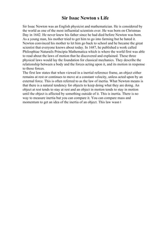 Sir Issac Newton s Life
Sir Issac Newton was an English physicist and mathematician. He is considered by
the world as one of the most influential scientists ever. He was born on Christmas
Day in 1642. He never knew his father since he had died before Newton was born.
As a young man, his mother tried to get him to go into farming but he hated it.
Newton convinced his mother to let him go back to school and he became the great
scientist that everyone knows about today. In 1687, he published a work called
Philosphiae Naturails Principia Mathematica which is where the world first was able
to read about the laws of motion that he discovered and explained. These three
physical laws would lay the foundation for classical mechanics. They describe the
relationship between a body and the forces acting upon it, and its motion in response
to those forces.
The first law states that when viewed in a inertial reference frame, an object either
remains at rest or continues to move at a constant velocity, unless acted upon by an
external force. This is often referred to as the law of inertia. What Newton means is
that there is a natural tendency for objects to keep doing what they are doing. An
object at rest tends to stay at rest and an object in motion tends to stay in motion
until the object is affected by something outside of it. This is inertia. There is no
way to measure inertia but you can compare it. You can compare mass and
momentum to get an idea of the inertia of an object. This law wasn t
 