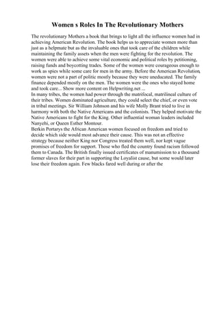 Women s Roles In The Revolutionary Mothers
The revolutionary Mothers a book that brings to light all the influence women had in
achieving American Revolution. The book helps us to appreciate women more than
just as a helpmate but as the invaluable ones that took care of the children while
maintaining the family assets when the men were fighting for the revolution. The
women were able to achieve some vital economic and political roles by petitioning,
raising funds and boycotting trades. Some of the women were courageous enough to
work as spies while some care for men in the army. Before the American Revolution,
women were not a part of politic mostly because they were uneducated. The family
finance depended mostly on the men. The women were the ones who stayed home
and took care... Show more content on Helpwriting.net ...
In many tribes, the women had power through the matrifocal, matrilineal culture of
their tribes. Women dominated agriculture, they could select the chief, or even vote
in tribal meetings. Sir William Johnson and his wife Molly Brant tried to live in
harmony with both the Native Americans and the colonists. They helped motivate the
Native Americans to fight for the King. Other influential woman leaders included
Nanyehi, or Queen Esther Montour.
Berkin Portarys the African American women focused on freedom and tried to
decide which side would most advance their cause. This was not an effective
strategy because neither King nor Congress treated them well, nor kept vague
promises of freedom for support. Those who fled the country found racism followed
them to Canada. The British finally issued certificates of manumission to a thousand
former slaves for their part in supporting the Loyalist cause, but some would later
lose their freedom again. Few blacks fared well during or after the
 