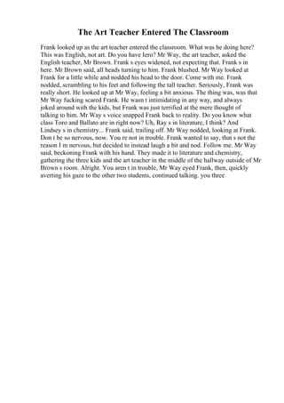 The Art Teacher Entered The Classroom
Frank looked up as the art teacher entered the classroom. What was he doing here?
This was English, not art. Do you have Iero? Mr Way, the art teacher, asked the
English teacher, Mr Brown. Frank s eyes widened, not expecting that. Frank s in
here. Mr Brown said, all heads turning to him. Frank blushed. Mr Way looked at
Frank for a little while and nodded his head to the door. Come with me. Frank
nodded, scrambling to his feet and following the tall teacher. Seriously, Frank was
really short. He looked up at Mr Way, feeling a bit anxious. The thing was, was that
Mr Way fucking scared Frank. He wasn t intimidating in any way, and always
joked around with the kids, but Frank was just terrified at the mere thought of
talking to him. Mr Way s voice snapped Frank back to reality. Do you know what
class Toro and Ballato are in right now? Uh, Ray s in literature, I think? And
Lindsey s in chemistry... Frank said, trailing off. Mr Way nodded, looking at Frank.
Don t be so nervous, now. You re not in trouble. Frank wanted to say, that s not the
reason I m nervous, but decided to instead laugh a bit and nod. Follow me. Mr Way
said, beckoning Frank with his hand. They made it to literature and chemistry,
gathering the three kids and the art teacher in the middle of the hallway outside of Mr
Brown s room. Alright. You aren t in trouble, Mr Way eyed Frank, then, quickly
averting his gaze to the other two students, continued talking. you three
 