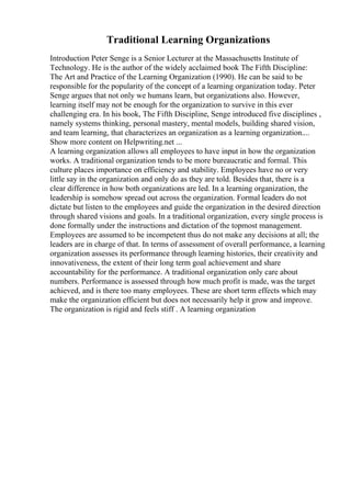 Traditional Learning Organizations
Introduction Peter Senge is a Senior Lecturer at the Massachusetts Institute of
Technology. He is the author of the widely acclaimed book The Fifth Discipline:
The Art and Practice of the Learning Organization (1990). He can be said to be
responsible for the popularity of the concept of a learning organization today. Peter
Senge argues that not only we humans learn, but organizations also. However,
learning itself may not be enough for the organization to survive in this ever
challenging era. In his book, The Fifth Discipline, Senge introduced five disciplines ,
namely systems thinking, personal mastery, mental models, building shared vision,
and team learning, that characterizes an organization as a learning organization....
Show more content on Helpwriting.net ...
A learning organization allows all employees to have input in how the organization
works. A traditional organization tends to be more bureaucratic and formal. This
culture places importance on efficiency and stability. Employees have no or very
little say in the organization and only do as they are told. Besides that, there is a
clear difference in how both organizations are led. In a learning organization, the
leadership is somehow spread out across the organization. Formal leaders do not
dictate but listen to the employees and guide the organization in the desired direction
through shared visions and goals. In a traditional organization, every single process is
done formally under the instructions and dictation of the topmost management.
Employees are assumed to be incompetent thus do not make any decisions at all; the
leaders are in charge of that. In terms of assessment of overall performance, a learning
organization assesses its performance through learning histories, their creativity and
innovativeness, the extent of their long term goal achievement and share
accountability for the performance. A traditional organization only care about
numbers. Performance is assessed through how much profit is made, was the target
achieved, and is there too many employees. These are short term effects which may
make the organization efficient but does not necessarily help it grow and improve.
The organization is rigid and feels stiff . A learning organization
 