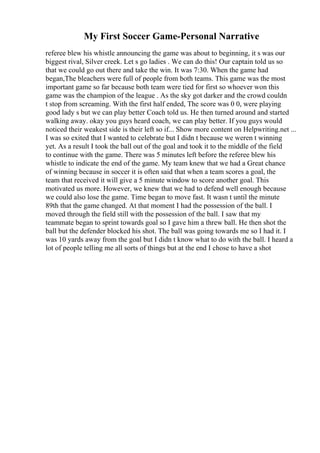 My First Soccer Game-Personal Narrative
referee blew his whistle announcing the game was about to beginning, it s was our
biggest rival, Silver creek. Let s go ladies . We can do this! Our captain told us so
that we could go out there and take the win. It was 7:30. When the game had
began,The bleachers were full of people from both teams. This game was the most
important game so far because both team were tied for first so whoever won this
game was the champion of the league . As the sky got darker and the crowd couldn
t stop from screaming. With the first half ended, The score was 0 0, were playing
good lady s but we can play better Coach told us. He then turned around and started
walking away. okay you guys heard coach, we can play better. If you guys would
noticed their weakest side is their left so if... Show more content on Helpwriting.net ...
I was so exited that I wanted to celebrate but I didn t because we weren t winning
yet. As a result I took the ball out of the goal and took it to the middle of the field
to continue with the game. There was 5 minutes left before the referee blew his
whistle to indicate the end of the game. My team knew that we had a Great chance
of winning because in soccer it is often said that when a team scores a goal, the
team that received it will give a 5 minute window to score another goal. This
motivated us more. However, we knew that we had to defend well enough because
we could also lose the game. Time began to move fast. It wasn t until the minute
89th that the game changed. At that moment I had the possession of the ball. I
moved through the field still with the possession of the ball. I saw that my
teammate began to sprint towards goal so I gave him a threw ball. He then shot the
ball but the defender blocked his shot. The ball was going towards me so I had it. I
was 10 yards away from the goal but I didn t know what to do with the ball. I heard a
lot of people telling me all sorts of things but at the end I chose to have a shot
 