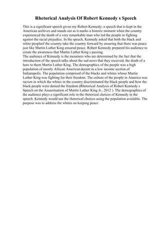 Rhetorical Analysis Of Robert Kennedy s Speech
This is a significant speech given my Robert Kennedy; a speech that is kept in the
American archives and stands out as it marks a historic moment when the country
experienced the death of a very remarkable man who led the people in fighting
against the racial prejudice. In the speech, Kennedy asked that both the black and
white peopleof the country take the country forward by ensuring that there was peace
just like Martin Luther King ensured peace. Robert Kennedy prepared his audience to
create the awareness that Martin Luther King s passing.
The audience of Kennedy is the mourners who are determined by the fact that the
introduction of the speech talks about the sad news that they received, the death of a
hero to them Martin Luther King. The demographics of the people was a high
population of mostly African Americandecent in a low income section of
Indianapolis. The population comprised of the blacks and whites whose Martin
Luther King was fighting for their freedom. The culture of the people in America was
racism in which the whites in the country discriminated the black people and how the
black people were denied the freedom (Rhetorical Analysis of Robert Kennedy s
Speech on the Assassination of Martin Luther King Jr., 2012 ). The demographics of
the audience plays a significant role in the rhetorical choices of Kennedy in the
speech. Kennedy would use the rhetorical choices using the population available. The
purpose was to address the whites on keeping peace
 