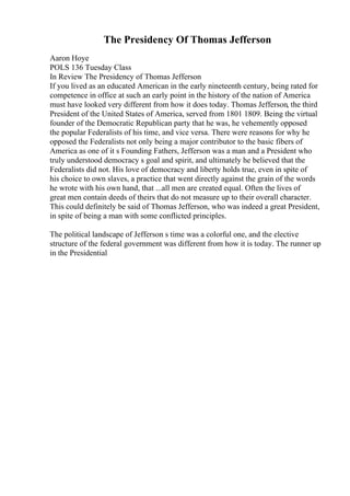 The Presidency Of Thomas Jefferson
Aaron Hoye
POLS 136 Tuesday Class
In Review The Presidency of Thomas Jefferson
If you lived as an educated American in the early nineteenth century, being rated for
competence in office at such an early point in the history of the nation of America
must have looked very different from how it does today. Thomas Jefferson, the third
President of the United States of America, served from 1801 1809. Being the virtual
founder of the Democratic Republican party that he was, he vehemently opposed
the popular Federalists of his time, and vice versa. There were reasons for why he
opposed the Federalists not only being a major contributor to the basic fibers of
America as one of it s Founding Fathers, Jefferson was a man and a President who
truly understood democracy s goal and spirit, and ultimately he believed that the
Federalists did not. His love of democracy and liberty holds true, even in spite of
his choice to own slaves, a practice that went directly against the grain of the words
he wrote with his own hand, that ...all men are created equal. Often the lives of
great men contain deeds of theirs that do not measure up to their overall character.
This could definitely be said of Thomas Jefferson, who was indeed a great President,
in spite of being a man with some conflicted principles.
The political landscape of Jefferson s time was a colorful one, and the elective
structure of the federal government was different from how it is today. The runner up
in the Presidential
 