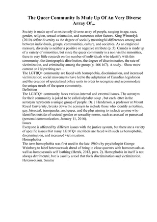 The Queer Community Is Made Up Of An Very Diverse
Array Of...
Society is made up of an extremely diverse array of people, ranging in age, race,
gender, religion, sexual orientation, and numerous other factors. King Winterdyk
(2010) define diversity as the degree of socially meaningful differences among and
between individuals, groups, communities, culture, and societies. As an empirical
measure, diversity is neither a positive or negative attribute (p. 5). Canada is made up
of a variety of minorities, but since the queer community is a non visible minorities,
there is very little research on the number of individuals who identify with this
community, the demographic distribution, the degree of discrimination, the rate of
victimization, and criminality among the group (p. 166 167). A study... Show more
content on Helpwriting.net ...
The LGTBQ+ community are faced with homophobia, discrimination, and increased
victimization; social movements have led to the adaptation of Canadian legislation
and the creation of specialized police units in order to recognize and accommodate
the unique needs of the queer community.
Definition
The LGBTQ+ community faces various internal and external issues. The acronym
for their community is joked to be called alphabet soup , but each letter in the
acronym represents a unique group of people. Dr. J Henderson, a professor at Mount
Royal University, breaks down the acronym to include those who identify as lesbian,
gay, bisexual, transgender, and queer, and the plus aiming to include anyone who
identifies outside of societal gender or sexuality norms, such as asexual or pansexual
(personal communication, January 11, 2016).
Issues
Everyone is affected by different issues with the justice system, but there are a variety
of specific issues that many LGBTQ+ members are faced with such as homophobia,
discrimination, and increased victimization.
Homophobia
The term homophobia was first used in the late 1960 s by psychologist George
Weinberg to label heterosexuals dread of being in close quarters with homosexuals as
well as homosexuals self loathing (Herek, 2012, para. 2). Homophobia in itself is not
always detrimental, but is usually a tool that fuels discrimination and victimization.
Heterosexism. Similar
 