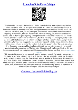Examples Of An Event Critique
Event Critique The event I attended was a Turbo Kick class at the Bowling Green Recreation
Center. It was held from 5 to 5:30 pm on September 28th. What this class consisted of was an
instructor standing at the front of the class leading an exercise/dance routine to some music. The
class was very small, with just one participant, so it may not have been the normal class I was
expecting. Nevertheless, I believe the instructor did an astounding job. The instructor used an
excited tone, as she was speaking along with upbeat music. I believe her volume was at a suitable
amount. She needed to be heard over the music, but there was only one participant, so her voice
did not need to be booming for an entire room of people to hear her instructions. Along with her
upbeat tone, her pace was exaggerated and hasty, moving quick with the music. She spoke along
with the music at times to display the next set of directions quickly before they were executed.
Even though the pace seemed hurried, I do not think it was too quick because it was in good
proportion to what was going on. The instructor did not do much explaining. I believe this was
because there was only one participant and this was something that she had done before....show more
content...
This was nice because there was not much setup or teardown needed. The speaker was already in
the room, so when the instructor got there all she had to do was plug in her phone and they were
ready to begin. Another thing that flowed nicely was the position of the instructor. The room was
quite large, leaving them a lot of space to move along with the routine. The instructor stood in front
of the participant, but with her back turned, as to demonstrate the moves. Even though her back was
turned, both the instructor and participant could see each other clearly because of the mirrors in
front of them, leaving the setup and position pleasing to
Get more content on HelpWriting.net
 