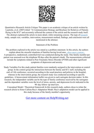 Quantitative Research Article Critique This paper is an academic critique of an article written by
Lautrette, et al. (2007) titled: "A Communication Strategy and Brochure for Relatives of Patients
Dying in the ICU" and accurately reflected the content of the article and the research study itself.
The abstract explained the article in more detail, while remaining concise. The type of research
study, sample size, variables, intervention, measurement method, findings, and conclusion were all
mentioned in the abstract.
Statement of the Problem
The problem explored in the article was stated as a problem statement. In this article, the authors
explain about the stressful situations of families having loved ones...show more content...
A prospective, randomized, controlled trial was conducted during the study. One family member per
patient was assessed over the telephone 90 days after the patient's death. The measurements collected
include the symptoms related to Post Traumatic Stress Disorder (PTSD) and other significant
symptoms of depression and anxiety.
Study Variables For this study patient families were randomly assigned to the intervention or control
group. In the control group the interactions between the family and ICU staff, including the
end–of–life conference, occurred according to the usual practices and policies in the hospital;
whereas in the intervention group, the research study was conducted according to specific
guidelines. A bereavement information leaflet was given to each surrogate decision maker. In this
research, the independent variable can be the type of family conference received by the surrogates
and the dependent variables were the level of stress, anxiety, and depression levels indicated in the
90–day follow–up interview.
Conceptual Model / Theoretical framework In this research study, authors chose to relate the
research article to Sister Callista Roy's Adaptation Model. Roy's adaptation model can be applied in
this study because of the family member's opportunity
Get more content on HelpWriting.net
 