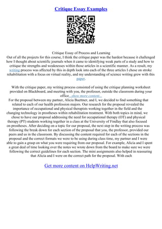 Critique Essay Examples
Critique Essay of Process and Learning
Out of all the projects for this course, I think the critique paper was the hardest because it challenged
how I thought about scientific journals when it came to identifying weak parts of a study and how to
critique the strengths and weaknesses within those articles in a scientific manner. As a result, my
writing process was affected by this in depth look into each of the three articles I chose on stroke
rehabilitation with a focus on virtual reality, and my understanding of science writing grew with this
paper.
With the critique paper, my writing process consisted of using the critique planning worksheet
provided on Blackboard, and meeting with you, the professor, outside the classroom during your
office...show more content...
For the proposal between my partner, Alicia Buettner, and I, we decided to find something that
related to each of our health profession majors. Our research for the proposal revealed the
importance of occupational and physical therapists working together in the field and the
changing technology in prostheses within rehabilitation treatment. With both topics in mind, we
chose to have our proposal addressing the need for occupational therapy (OT) and physical
therapy (PT) students working together in a class at the University of Findlay that also focused
on prostheses. After deciding on a topic for our proposal, the next step in the writing process was
following the break down for each section of the proposal that you, the professor, provided our
peers and us in the classroom. By discussing the content required for each of the sections in the
proposal and the correct formats we were to be using during class time, my partner and I were
able to gain a grasp on what you were requiring from our proposal. For example, Alicia and I spent
a great deal of time looking over the notes we wrote down from the board to make sure we were
following the correct guidelines for each section. The mini assignments also helped in reassuring
that Alicia and I were on the correct path for the proposal. With each
Get more content on HelpWriting.net
 