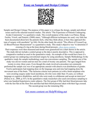 Essay on Sample and Design Critique
Sample and Design Critique The purpose of this paper is to critique the design, sample and ethical
issues used in the selected research studies. The article "The Experience of Patients Undergoing
Awake Craniotomy" is a qualitative study. The overall purpose of the study is as Palese, Skrap,
Fachin, Visioli, and Zannini, (2008) states, "Although different techniques are used, very little has
been documented about how the patients feels, what they think about, or how they approach this
type of surgery with anesthetic" (p.166). On the other hand, the article "The effects of Crossed Leg
on Blood Pressure Measurement" is a quantitative study. This study's objective was "to determine if
crossing of a leg at the knee during blood pressure...show more content...
Their responses were then measured and trends were generalized on a chart shown in the article.
The study did not include a control group so the data is purely descriptive. This is opposed to
comparative method as used in the quantitative study. An example of this would have been if a
control group was undergoing conventional surgery by using anesthesia. Sample Methodology In the
qualitative study the sample methodology used was convenience sampling. The sample size of the
study was eleven women and ten men for a total of twenty–one patients. The ages ranged from
twenty to sixty–three years. Even though this study involved a procedure not commonly
performed the sample size was of an appropriate amount with almost even distribution of gender.
Twelve participants had mapping done on the language area and nine had mapping done the
movement area of the brain. "The inclusion criteria were patients (a) with a brain neoplasm who
were awaiting surgery under local anesthesia, (b) who were older than 18 years, (c) without
language or cognitive disabilities, and (d) who were ready to collaborate and accept an interview"
(Palese et al., 2008, p.167). In the quantitative study researchers also used convenience sampling to
select one hundred hypertensive male subjects. The first group of fifty had their blood pressure take
with the feet flat on the floor first and then had their blood pressure taken with their legs crossed.
The second group was the remaining fifty
Get more content on HelpWriting.net
 