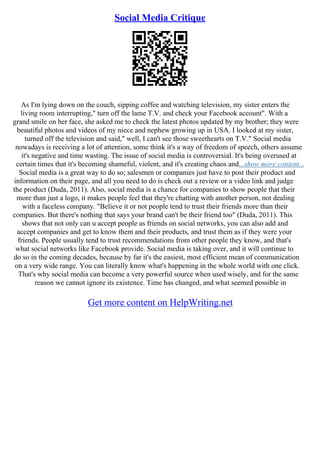 Social Media Critique
As I'm lying down on the couch, sipping coffee and watching television, my sister enters the
living room interrupting," turn off the lame T.V. and check your Facebook account". With a
grand smile on her face, she asked me to check the latest photos updated by my brother; they were
beautiful photos and videos of my niece and nephew growing up in USA. I looked at my sister,
turned off the television and said," well, I can't see those sweethearts on T.V." Social media
nowadays is receiving a lot of attention, some think it's a way of freedom of speech, others assume
it's negative and time wasting. The issue of social media is controversial. It's being overused at
certain times that it's becoming shameful, violent, and it's creating chaos and...show more content...
Social media is a great way to do so; salesmen or companies just have to post their product and
information on their page, and all you need to do is check out a review or a video link and judge
the product (Duda, 2011). Also, social media is a chance for companies to show people that their
more than just a logo, it makes people feel that they're chatting with another person, not dealing
with a faceless company. "Believe it or not people tend to trust their friends more than their
companies. But there's nothing that says your brand can't be their friend too" (Duda, 2011). This
shows that not only can u accept people as friends on social networks, you can also add and
accept companies and get to know them and their products, and trust them as if they were your
friends. People usually tend to trust recommendations from other people they know, and that's
what social networks like Facebook provide. Social media is taking over, and it will continue to
do so in the coming decades, because by far it's the easiest, most efficient mean of communication
on a very wide range. You can literally know what's happening in the whole world with one click.
That's why social media can become a very powerful source when used wisely, and for the same
reason we cannot ignore its existence. Time has changed, and what seemed possible in
Get more content on HelpWriting.net
 