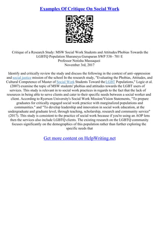 Examples Of Critique On Social Work
Critique of a Research Study: MSW Social Work Students and Attitudes/Phobias Towards the
LGBTQ Population Sharaneya Guruparan SWP 538– 701 E
Professor Notisha Massaquoi
November 3rd, 2017
Identify and critically review the study and discuss the following in the context of anti–oppression
and social justice mission of the school In the research study, "Evaluating the Phobias, Attitudes, and
Cultural Competence of Master of Social Work Students Toward theLGBT Populations," Logie et al.
(2007) examine the topic of MSW students' phobias and attitudes towards the LGBT users of
services. This study is relevant in to social work practices in regards to the fact that the lack of
resources in being able to serve clients and cater to their specific needs between a social worker and
client. According to Ryerson University's Social Work Mission/Vision Statements, "To prepare
graduates for critically engaged social work practice with marginalized populations and
communities." and "To develop leadership and innovation in social work education, at the
undergraduate and graduate level, through teaching, scholarship, research and community service"
(2017). This study is consistent to the practice of social work because if you're using an AOP lens
then the services also include LGBTQ clients. The existing research on the LGBTQ community
focuses significantly on the demographics of this population rather than further exploring the
specific needs that
Get more content on HelpWriting.net
 