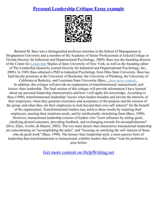Personal Leadership Critique Essay example
Bernard M. Bass was a distinguished professor emeritus in the School of Management at
Binghamton University and a member of the Academy of Senior Professionals at Eckerd College in
Florida (Society for Industrial and Organizational Psychology, 2009). Bass was the founding director
of the Center for Leadership Studies at State University of New York, as well as the founding editor
of The Leadership Quarterly journal (Society for Industrial and Organizational Psychology, Inc.,
2009). In 1949, Bass obtained a PhD in Industrial Psychology from Ohio State University. Bass has
held faculty positions at the University of Rochester, the University of Pittsburg, the University of
California at Berkeley, and Louisiana State University (Bass,...show more content...
In addition, this critique will provide an explanation of transformational, transactional, and
laissez–faire leadership. The final section of this critique will provide information I have learned
about my personal leadership characteristics and how I will apply this knowledge. According to
Bass (1990), transformational leadership "occurs when leaders broaden and elevate the interests of
their employees, when they generate awareness and acceptance of the purpose and the mission of
the group, and when they stir their employees to look beyond their own self–interest" for the benefit
of the organization. Transformational leaders may achieve these results by inspiring their
employees, meeting their emotions needs, and by intellectually stimulating them (Bass, 1990).
However, transactional leadership consists of leaders who "exert influence by setting goals,
clarifying desired outcomes, providing feedback, and exchanging rewards for accomplishments"
(Dvir, Eden, Avolio, & Shamir, 2002). The two main factors that characterize transactional leadership
are concentrating on "accomplishing the tasks", and "focusing on satisfying the self–interest of those
who do good work" (Bass, 1990). The laissez–faire leadership style, a more passive form of
leadership than transformational or transactional, exhibits leaders that either "wait for problems to
arise before
Get more content on HelpWriting.net
 
