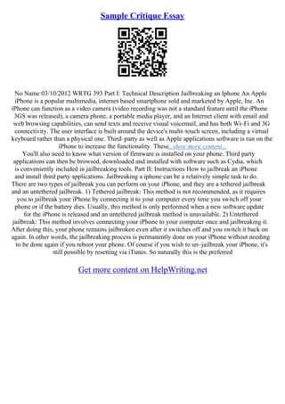 Sample Critique Essay
No Name 03/10/2012 WRTG 393 Part I: Technical Description Jailbreaking an Iphone An Apple
iPhone is a popular multimedia, internet based smartphone sold and marketed by Apple, Inc. An
iPhone can function as a video camera (video recording was not a standard feature until the iPhone
3GS was released), a camera phone, a portable media player, and an Internet client with email and
web browsing capabilities, can send texts and receive visual voicemail, and has both Wi–Fi and 3G
connectivity. The user interface is built around the device's multi–touch screen, including a virtual
keyboard rather than a physical one. Third–party as well as Apple applications software is run on the
iPhone to increase the functionality. These...show more content...
You'll also need to know what version of firmware is installed on your phone. Third party
applications can then be browsed, downloaded and installed with software such as Cydia, which
is conveniently included in jailbreaking tools. Part II: Instructions How to jailbreak an iPhone
and install third party applications. Jailbreaking a iphone can be a relatively simple task to do.
There are two types of jailbreak you can perform on your iPhone, and they are a tethered jailbreak
and an untethered jailbreak. 1) Tethered jailbreak: This method is not recommended, as it requires
you to jailbreak your iPhone by connecting it to your computer every time you switch off your
phone or if the battery dies. Usually, this method is only performed when a new software update
for the iPhone is released and an untethered jailbreak method is unavailable. 2) Untethered
jailbreak: This method involves connecting your iPhone to your computer once and jailbreaking it.
After doing this, your phone remains jailbroken even after it switches off and you switch it back on
again. In other words, the jailbreaking process is permanently done on your iPhone without needing
to be done again if you reboot your phone. Of course if you wish to un–jailbreak your iPhone, it's
still possible by resetting via iTunes. So naturally this is the preferred
Get more content on HelpWriting.net
 