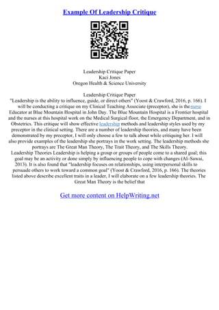 Example Of Leadership Critique
Leadership Critique Paper
Kaci Jones
Oregon Health & Science University
Leadership Critique Paper
"Leadership is the ability to influence, guide, or direct others" (Yoost & Crawford, 2016, p. 166). I
will be conducting a critique on my Clinical Teaching Associate (preceptor), she is thenurse
Educator at Blue Mountain Hospital in John Day. The Blue Mountain Hospital is a Frontier hospital
and the nurses at this hospital work on the Medical Surgical floor, the Emergency Department, and in
Obstetrics. This critique will show effective leadership methods and leadership styles used by my
preceptor in the clinical setting. There are a number of leadership theories, and many have been
demonstrated by my preceptor, I will only choose a few to talk about while critiquing her. I will
also provide examples of the leadership she portrays in the work setting. The leadership methods she
portrays are The Great Man Theory, The Trait Theory, and The Skills Theory.
Leadership Theories Leadership is helping a group or groups of people come to a shared goal; this
goal may be an activity or done simply by influencing people to cope with changes (Al–Sawai,
2013). It is also found that "leadership focuses on relationships, using interpersonal skills to
persuade others to work toward a common goal" (Yoost & Crawford, 2016, p. 166). The theories
listed above describe excellent traits in a leader, I will elaborate on a few leadership theories. The
Great Man Theory is the belief that
Get more content on HelpWriting.net
 