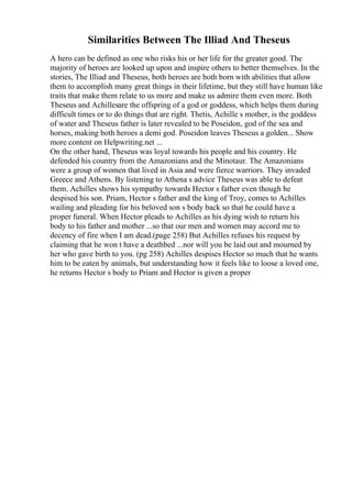 Similarities Between The Illiad And Theseus
A hero can be defined as one who risks his or her life for the greater good. The
majority of heroes are looked up upon and inspire others to better themselves. In the
stories, The Illiad and Theseus, both heroes are both born with abilities that allow
them to accomplish many great things in their lifetime, but they still have human like
traits that make them relate to us more and make us admire them even more. Both
Theseus and Achillesare the offspring of a god or goddess, which helps them during
difficult times or to do things that are right. Thetis, Achille s mother, is the goddess
of water and Theseus father is later revealed to be Poseidon, god of the sea and
horses, making both heroes a demi god. Poseidon leaves Theseus a golden... Show
more content on Helpwriting.net ...
On the other hand, Theseus was loyal towards his people and his country. He
defended his country from the Amazonians and the Minotaur. The Amazonians
were a group of women that lived in Asia and were fierce warriors. They invaded
Greece and Athens. By listening to Athena s advice Theseus was able to defeat
them. Achilles shows his sympathy towards Hector s father even though he
despised his son. Priam, Hector s father and the king of Troy, comes to Achilles
wailing and pleading for his beloved son s body back so that he could have a
proper funeral. When Hector pleads to Achilles as his dying wish to return his
body to his father and mother ...so that our men and women may accord me to
decency of fire when I am dead.(page 258) But Achilles refuses his request by
claiming that he won t have a deathbed ...nor will you be laid out and mourned by
her who gave birth to you. (pg 258) Achilles despises Hector so much that he wants
him to be eaten by animals, but understanding how it feels like to loose a loved one,
he returns Hector s body to Priam and Hector is given a proper
 