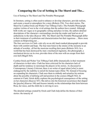 Comparing the Use of Setting in The Shawl and The...
Use of Setting in The Shawl and The Portable Phonograph
In literature, setting is often used to enhance or develop characters, provide realism,
and create a mood or atmosphere for a story (Roberts 256). Two short stories, The
Shawl by Cynthia Ozick and Walter Van Tillburg Clark s The Portable Phonograph
explore victims of war in the vivid settings that the authors have created. Although
both works are vague as to geographic setting and place in time, the authors detailed
descriptions of the character s surroundings envelop the reader and lend an air of
authenticity to the tales (Kauvar 180). The Shawl and The Portable Phonograph differ
in their treatment of symbolism and characterization but their ingenious ... Show more
content on Helpwriting.net ...
The four survivors in Clark s tale rely on an old, hand cranked phonograph to provide
them with comfort and hope. The four men listen to the strains of the nocturne in an
attitude of worship , all but the musician recalling their pasts (Roberts 263). In a
world that has been destroyed by man s mechanical ingenuity, this phonograph, a
mechanical device on its own, provides three of the men with an escape from their
own hell (Magill 565).
Cynthia Ozick and Walter Van Tillburg Clark differ dramatically in their treatment
of characters in their tales. Clark has been criticized for his characters lack of
depth and his tendency to stereotype the players in his stories. As discussed in
Contemporary Literary Criticism, there is no writer of equal talent [who] is more
endangered by the inability to enrich his human types (Stine 78). Instead of focusing
on expanding his characters, Clark uses them to embody and actualize his notions
about the possibly of defining self and position in the cosmos (Magill 562). In
contrast to Clark, Ozick deftly explores the psychological consequences of the setting
on her characters (Kauvar XV). She delves into the historical occurrences that shaped
the [psyche] (Kauvar 180) and focuses intently on the relationships that form between
Rosa, her niece, and the child she is striving to save.
The detailed settings created by Ozick and Clark help define the themes of their
stories: the tenacity of
 