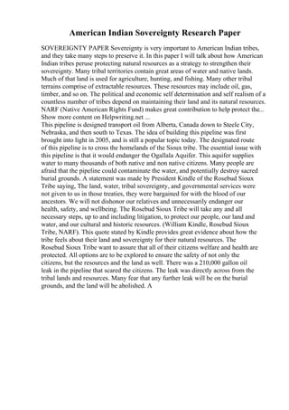 American Indian Sovereignty Research Paper
SOVEREIGNTY PAPER Sovereignty is very important to American Indian tribes,
and they take many steps to preserve it. In this paper I will talk about how American
Indian tribes peruse protecting natural resources as a strategy to strengthen their
sovereignty. Many tribal territories contain great areas of water and native lands.
Much of that land is used for agriculture, hunting, and fishing. Many other tribal
terrains comprise of extractable resources. These resources may include oil, gas,
timber, and so on. The political and economic self determination and self realism of a
countless number of tribes depend on maintaining their land and its natural resources.
NARF (Native American Rights Fund) makes great contribution to help protect the...
Show more content on Helpwriting.net ...
This pipeline is designed transport oil from Alberta, Canada down to Steele City,
Nebraska, and then south to Texas. The idea of building this pipeline was first
brought into light in 2005, and is still a popular topic today. The designated route
of this pipeline is to cross the homelands of the Sioux tribe. The essential issue with
this pipeline is that it would endanger the Ogallala Aquifer. This aquifer supplies
water to many thousands of both native and non native citizens. Many people are
afraid that the pipeline could contaminate the water, and potentially destroy sacred
burial grounds. A statement was made by President Kindle of the Rosebud Sioux
Tribe saying, The land, water, tribal sovereignty, and governmental services were
not given to us in those treaties, they were bargained for with the blood of our
ancestors. We will not dishonor our relatives and unnecessarily endanger our
health, safety, and wellbeing. The Rosebud Sioux Tribe will take any and all
necessary steps, up to and including litigation, to protect our people, our land and
water, and our cultural and historic resources. (William Kindle, Rosebud Sioux
Tribe, NARF). This quote stated by Kindle provides great evidence about how the
tribe feels about their land and sovereignty for their natural resources. The
Rosebud Sioux Tribe want to assure that all of their citizens welfare and health are
protected. All options are to be explored to ensure the safety of not only the
citizens, but the resources and the land as well. There was a 210,000 gallon oil
leak in the pipeline that scared the citizens. The leak was directly across from the
tribal lands and resources. Many fear that any further leak will be on the burial
grounds, and the land will be abolished. A
 