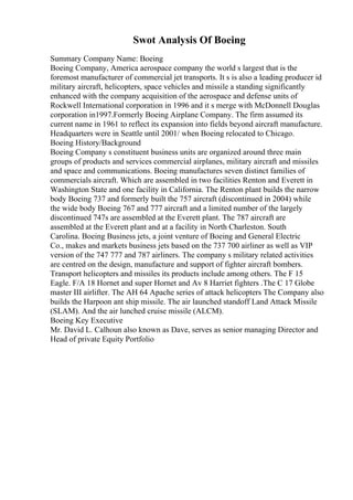 Swot Analysis Of Boeing
Summary Company Name: Boeing
Boeing Company, America aerospace company the world s largest that is the
foremost manufacturer of commercial jet transports. It s is also a leading producer id
military aircraft, helicopters, space vehicles and missile a standing significantly
enhanced with the company acquisition of the aerospace and defense units of
Rockwell International corporation in 1996 and it s merge with McDonnell Douglas
corporation in1997.Formerly Boeing Airplane Company. The firm assumed its
current name in 1961 to reflect its expansion into fields beyond aircraft manufacture.
Headquarters were in Seattle until 2001/ when Boeing relocated to Chicago.
Boeing History/Background
Boeing Company s constituent business units are organized around three main
groups of products and services commercial airplanes, military aircraft and missiles
and space and communications. Boeing manufactures seven distinct families of
commercials aircraft. Which are assembled in two facilities Renton and Everett in
Washington State and one facility in California. The Renton plant builds the narrow
body Boeing 737 and formerly built the 757 aircraft (discontinued in 2004) while
the wide body Boeing 767 and 777 aircraft and a limited number of the largely
discontinued 747s are assembled at the Everett plant. The 787 aircraft are
assembled at the Everett plant and at a facility in North Charleston. South
Carolina. Boeing Business jets, a joint venture of Boeing and General Electric
Co., makes and markets business jets based on the 737 700 airliner as well as VIP
version of the 747 777 and 787 airliners. The company s military related activities
are centred on the design, manufacture and support of fighter aircraft bombers.
Transport helicopters and missiles its products include among others. The F 15
Eagle. F/A 18 Hornet and super Hornet and Av 8 Harriet fighters .The C 17 Globe
master III airlifter. The AH 64 Apache series of attack helicopters The Company also
builds the Harpoon ant ship missile. The air launched standoff Land Attack Missile
(SLAM). And the air lunched cruise missile (ALCM).
Boeing Key Executive
Mr. David L. Calhoun also known as Dave, serves as senior managing Director and
Head of private Equity Portfolio
 