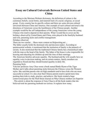 Essay on Cultural Universals Between United States and
China
According to the Merriam Webster dictionary, the definition of culture is the
customary beliefs, social forms, and material traits of a racial, religious, or social
group . Every country has its specific culture and there are some obvious cultural
universals between China and America. One example of such cultural universal is the
directness of American versus the humbleness of the Chinese people. Another
example would be the self independence of the young Americans versus the young
Chinese who tend to depend on their parents. What I would like to cover are the
holidays observed by United States and China, roles played in the familyby husband
and wife, parenting styles and conflict management.
Holidays observed
There are two similar ... Show more content on Helpwriting.net ...
The father usually holds the dominant role and decision maker. According to
quintessential website, it mentioned that the institution of family is the pinnacle of
society. It also mentioned that the traditional Chinese family has a hierarchical order
with the man as the head of the family. The father of the house is also responsible for
housing and educating his children up until the time of their marriage.
The American families advocate equality. The husband and the wife usually have an
equality voice in decision making, and on certain matters, family members are
regarded as friend and they should treated equality in daily life.
Parenting Style
Yale law professor Amy Chua wrote a book named Battle Hymn of the Tiger
Mother and it talks about parenting styles between the Chinese verses the Western
styles. She said that parents who set high standards tend to have kids who are more
successful at school. It s also clear that Chinese parents tend to spend more time
pushing their kids to study, practice, and achieve. Her book created a huge
controversial piece for the Wall Street Journal on Why Chinese mothers are Superior
. This article is about the response of Amy Chua to all the book readers that she
believed took her parenting methods too serious. It explains how many
 