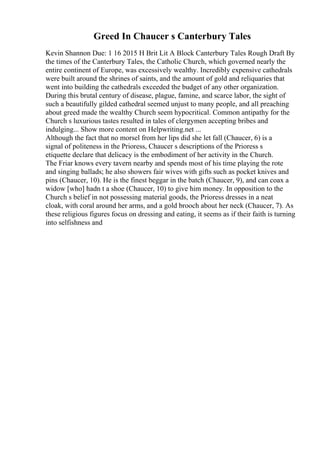 Greed In Chaucer s Canterbury Tales
Kevin Shannon Due: 1 16 2015 H Brit Lit A Block Canterbury Tales Rough Draft By
the times of the Canterbury Tales, the Catholic Church, which governed nearly the
entire continent of Europe, was excessively wealthy. Incredibly expensive cathedrals
were built around the shrines of saints, and the amount of gold and reliquaries that
went into building the cathedrals exceeded the budget of any other organization.
During this brutal century of disease, plague, famine, and scarce labor, the sight of
such a beautifully gilded cathedral seemed unjust to many people, and all preaching
about greed made the wealthy Church seem hypocritical. Common antipathy for the
Church s luxurious tastes resulted in tales of clergymen accepting bribes and
indulging... Show more content on Helpwriting.net ...
Although the fact that no morsel from her lips did she let fall (Chaucer, 6) is a
signal of politeness in the Prioress, Chaucer s descriptions of the Prioress s
etiquette declare that delicacy is the embodiment of her activity in the Church.
The Friar knows every tavern nearby and spends most of his time playing the rote
and singing ballads; he also showers fair wives with gifts such as pocket knives and
pins (Chaucer, 10). He is the finest beggar in the batch (Chaucer, 9), and can coax a
widow [who] hadn t a shoe (Chaucer, 10) to give him money. In opposition to the
Church s belief in not possessing material goods, the Prioress dresses in a neat
cloak, with coral around her arms, and a gold brooch about her neck (Chaucer, 7). As
these religious figures focus on dressing and eating, it seems as if their faith is turning
into selfishness and
 