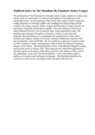 Political Satire In The Monikins By Fenimore James Cooper
The publication of The Monikins by Fenimore James Cooper exudes as a serious and
caustic satire on social mores of America and England in the beginning of the
nineteenth century. In the beginning of the twenty first century, readers could still
simply determine in fictional Leaplow and Leaphigh the satirical shape of both
countries. By using a specific literary weapon satireFenimore Cooper ridicules an
aristocratic monarchy and bourgeois republic. The main character of the novel
John Goldencalf travels to the mysterious land, which populated by apes. The
speaking apes represent the perfect civilization, which is a step above the
humanity. By describing, or even denudation the imperfections of the social,
political and religious realities of fictional countries, Goldencalf concludes, that
that is fortunate ( removed HTML ) for it is certain too much goes wrong on earth.
(1) 488. Fenimore Cooper s contemporary critics labeled this subversive political
allegory as his failure . The Knickerbocker or New York Monthly Magazine harshly
criticized the novel in August 1835. This critical review marked the beginning of
all other attacks on the novel, which later caused the total absence of this novel in
any anthologies. First of all, The Knickerbocker s critics claim that Cooper is
unfitness as a satirist and a delineator in allegory . The Monikins should not be
viewed as a satiric novel. According to them, the plot of the novel is
 