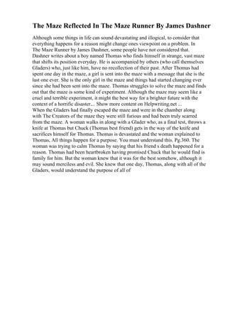 The Maze Reflected In The Maze Runner By James Dashner
Although some things in life can sound devastating and illogical, to consider that
everything happens for a reason might change ones viewpoint on a problem. In
The Maze Runner by James Dashner, some people have not considered that.
Dashner writes about a boy named Thomas who finds himself in strange, vast maze
that shifts its position everyday. He is accompanied by others (who call themselves
Gladers) who, just like him, have no recollection of their past. After Thomas had
spent one day in the maze, a girl is sent into the maze with a message that she is the
last one ever. She is the only girl in the maze and things had started changing ever
since she had been sent into the maze. Thomas struggles to solve the maze and finds
out that the maze is some kind of experiment. Although the maze may seem like a
cruel and terrible experiment, it might the best way for a brighter future with the
context of a horrific disaster.... Show more content on Helpwriting.net ...
When the Gladers had finally escaped the maze and were in the chamber along
with The Creators of the maze they were still furious and had been truly scarred
from the maze. A woman walks in along with a Glader who, as a final test, throws a
knife at Thomas but Chuck (Thomas best friend) gets in the way of the knife and
sacrifices himself for Thomas. Thomas is devastated and the woman explained to
Thomas, All things happen for a purpose. You must understand this. Pg.360. The
woman was trying to calm Thomas by saying that his friend s death happened for a
reason. Thomas had been heartbroken having promised Chuck that he would find is
family for him. But the woman knew that it was for the best somehow, although it
may sound merciless and evil. She knew that one day, Thomas, along with all of the
Gladers, would understand the purpose of all of
 