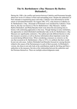 The St. Bartholomew s Day Massacre By Barbra
Diefendorf...
During the 1500 s, the conflict and tension between Catholics and Protestants brought
about new levels of violence in Paris and surrounding areas. Despite the authorities of
Paris attempts at maintaining peace and order, Catholics were determined to rid the
streets of unwanted Protestants. On August 24th, 1572, a day known to Catholics as
St. Bartholomew s Day , thousands of Protestants were murdered by Catholics. From
then on, this day was known as The St. Bartholomew s Day Massacre. Authors
Barbra Diefendorf, and Philip Benedict both wrote about this devastating time in
history with contrasting approaches to the issue. Though sharing in some similarities,
the approaches in which Diefendorf and Benedict take on the St. Bartholomew s Day
Massacre are significantly contrastive. The authors provide different theories to why
the massacre occurred, as well as disclose information about important events that
occurred during different times. When considering a massacre as extensive as the
one that occurred on St. Bartholomew s Day in 1572, it is unlikely that there would
be just one sole cause. Authors Diefendorf and Benedict focused on varying theories
related to the causes of the Parismassacre in each of their accounts. In Diefendorf s
version, she chose to not only look at the contributions made by the King and Paris s
authorities to the massacre, but also at the relationship between the authorities and
the Parisians themselves. There are multiple acknowledgments made
 