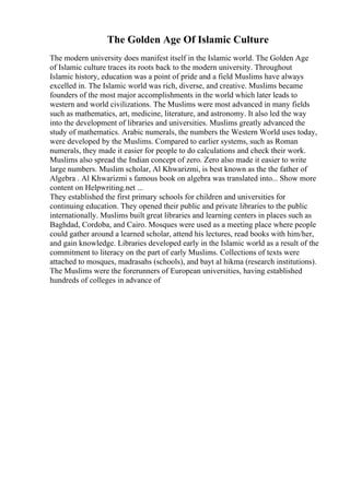 The Golden Age Of Islamic Culture
The modern university does manifest itself in the Islamic world. The Golden Age
of Islamic culture traces its roots back to the modern university. Throughout
Islamic history, education was a point of pride and a field Muslims have always
excelled in. The Islamic world was rich, diverse, and creative. Muslims became
founders of the most major accomplishments in the world which later leads to
western and world civilizations. The Muslims were most advanced in many fields
such as mathematics, art, medicine, literature, and astronomy. It also led the way
into the development of libraries and universities. Muslims greatly advanced the
study of mathematics. Arabic numerals, the numbers the Western World uses today,
were developed by the Muslims. Compared to earlier systems, such as Roman
numerals, they made it easier for people to do calculations and check their work.
Muslims also spread the Indian concept of zero. Zero also made it easier to write
large numbers. Muslim scholar, Al Khwarizmi, is best known as the the father of
Algebra . Al Khwarizmi s famous book on algebra was translated into... Show more
content on Helpwriting.net ...
They established the first primary schools for children and universities for
continuing education. They opened their public and private libraries to the public
internationally. Muslims built great libraries and learning centers in places such as
Baghdad, Cordoba, and Cairo. Mosques were used as a meeting place where people
could gather around a learned scholar, attend his lectures, read books with him/her,
and gain knowledge. Libraries developed early in the Islamic world as a result of the
commitment to literacy on the part of early Muslims. Collections of texts were
attached to mosques, madrasahs (schools), and bayt al hikma (research institutions).
The Muslims were the forerunners of European universities, having established
hundreds of colleges in advance of
 