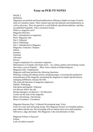 Essay on PUB 375 NOTES
WEEK 2
Definition
Magazines are printed and bound publications offering in depth coverage of stories
often of a timeless nature. Their content may provide opinions and interpretation as
well as advocacy. They are geared to a well defined, specialized audience, and they
are published regularly, with a consistent format.
What is a magazine now?
Magazine Structure
Part 1: Introduction to magazines
Part2: Magazine Jobs
Part 3: Editorial
Part 4: Publishing
Part 1: Introduction to Magaines
Magazine s Function / Purpose
Inform
Interpret
Entertain
Advocate
Service
Largest component of a consumers magazine
Maisonneuve is Canada s best kept secret... art, culture, politics and stunning visuals,
four times a year in English. ... Show more content on Helpwriting.net ...
Magazine Jobs / Employment
Magazine staff must perform the following functions:
Planning, writing and editing articles, designing pages, overseeing the production
(manufacture) of the magazine, promoting the magazine to reader and advertisers,
managing fulfillment, and pay the bills.
The main job functions of magazine employees:
Publish / Publishing
Edit (print and digital) / Editorial
Art director follow the edit
Design (designer; art director) / Art Direction
Comes out the look of the magazine
Direct Advertising / Advertising
Direct Circulation / Circulation
Magazine Structure Part 3: Editorial Environment amp; Voice
Forty two years and still going strong, This Magazine focuses on Canadian politics,
pop culture and the arts, but in keeping with its radical roots never pulls punches.
Subversive, edgy and smart, This Magazine is the real alternative to that.
Magazine Failure or Success?
Failure
Lack of market research
 